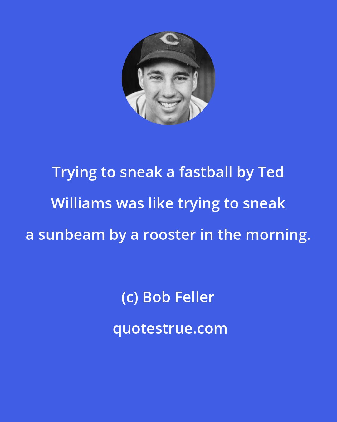 Bob Feller: Trying to sneak a fastball by Ted Williams was like trying to sneak a sunbeam by a rooster in the morning.