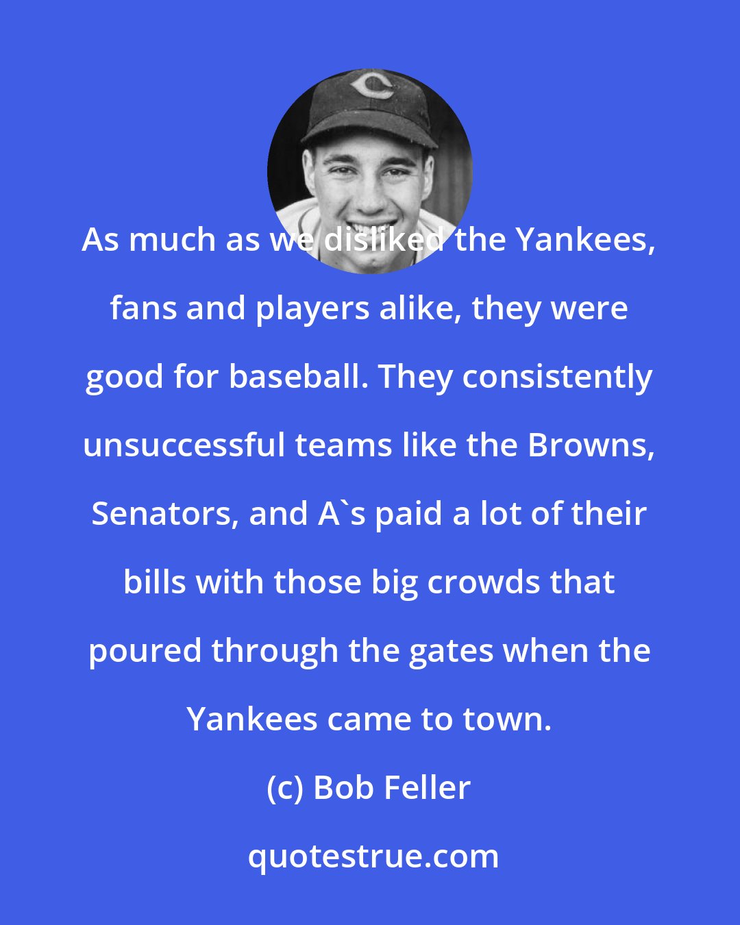 Bob Feller: As much as we disliked the Yankees, fans and players alike, they were good for baseball. They consistently unsuccessful teams like the Browns, Senators, and A's paid a lot of their bills with those big crowds that poured through the gates when the Yankees came to town.