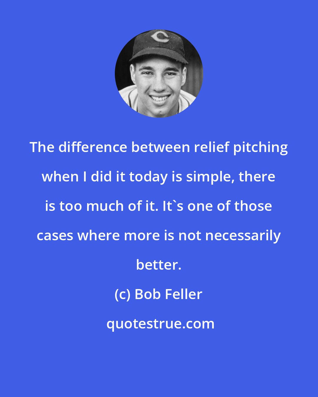 Bob Feller: The difference between relief pitching when I did it today is simple, there is too much of it. It's one of those cases where more is not necessarily better.