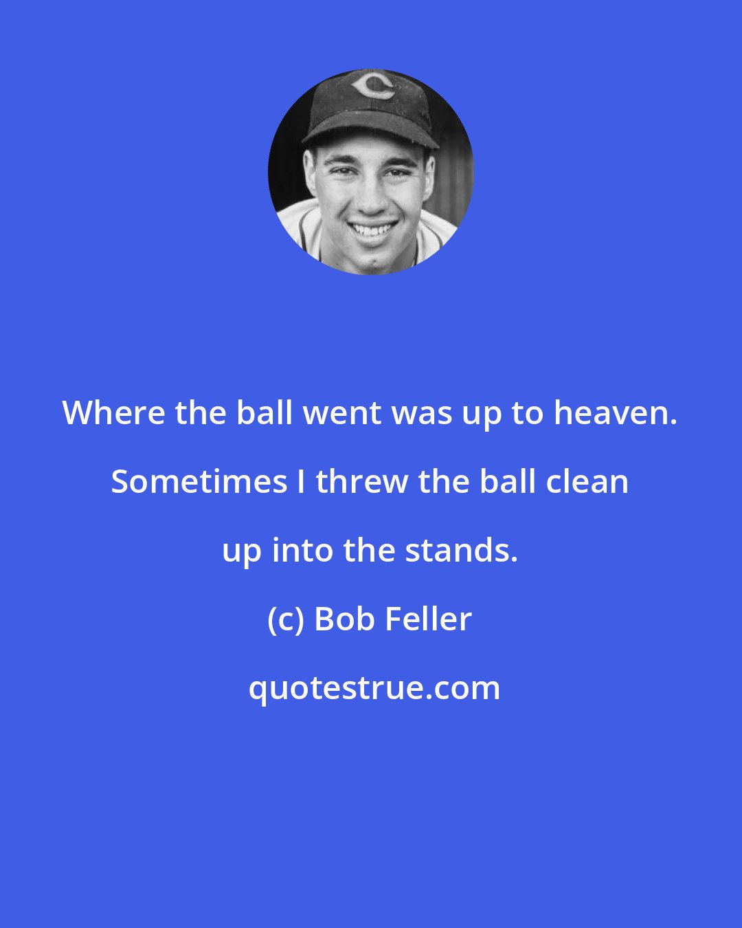 Bob Feller: Where the ball went was up to heaven. Sometimes I threw the ball clean up into the stands.