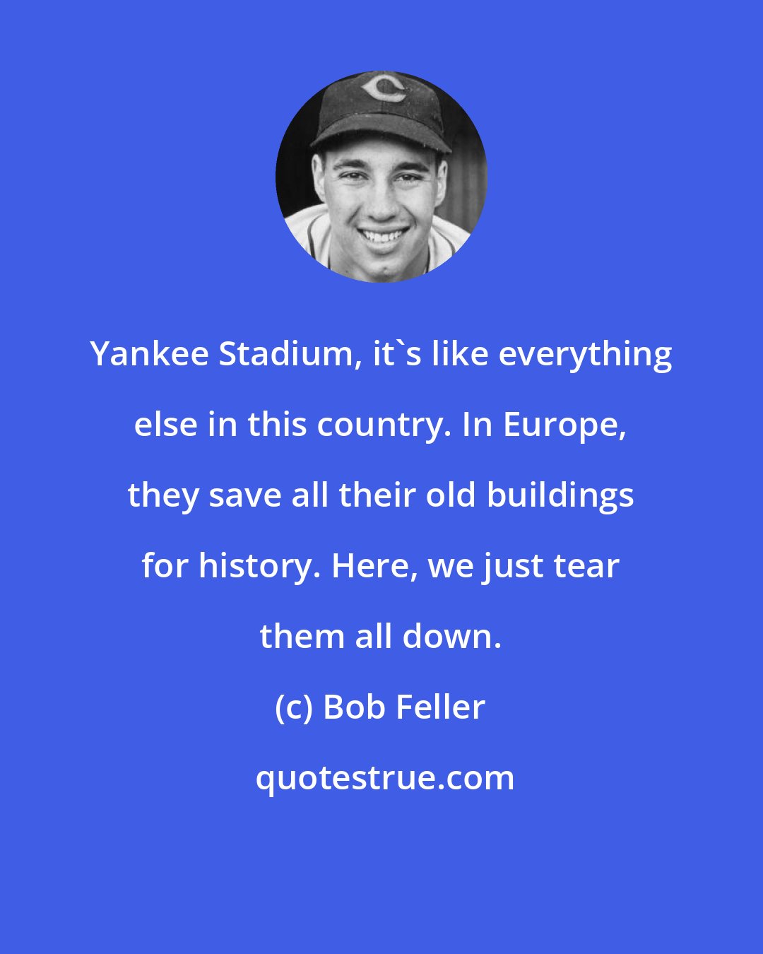 Bob Feller: Yankee Stadium, it's like everything else in this country. In Europe, they save all their old buildings for history. Here, we just tear them all down.