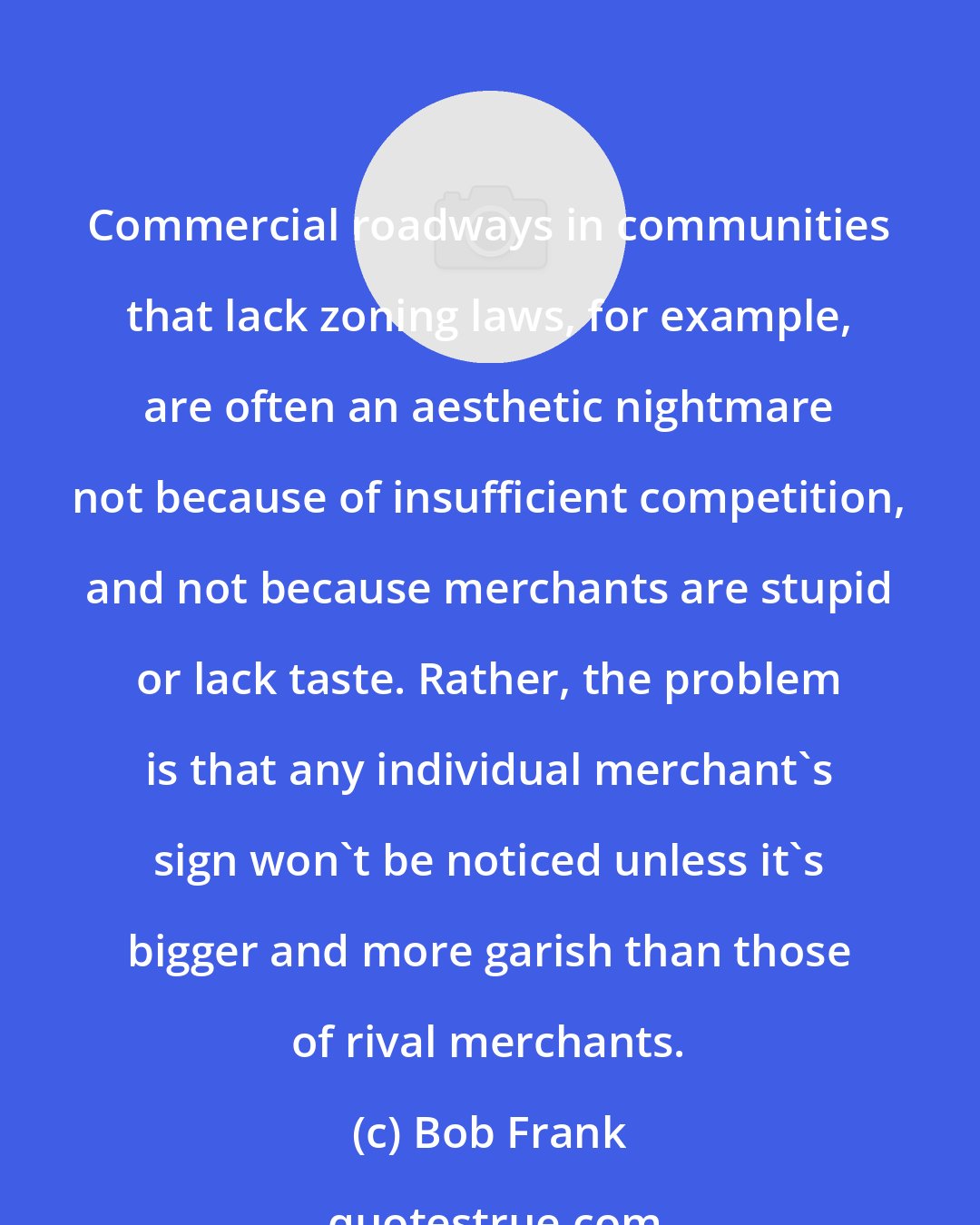 Bob Frank: Commercial roadways in communities that lack zoning laws, for example, are often an aesthetic nightmare not because of insufficient competition, and not because merchants are stupid or lack taste. Rather, the problem is that any individual merchant's sign won't be noticed unless it's bigger and more garish than those of rival merchants.
