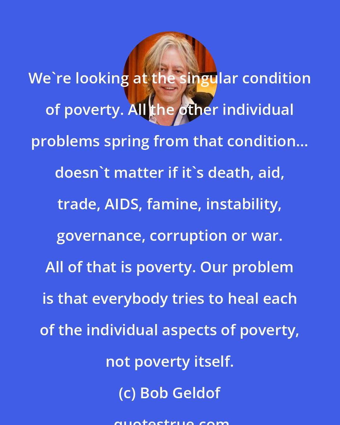 Bob Geldof: We're looking at the singular condition of poverty. All the other individual problems spring from that condition... doesn't matter if it's death, aid, trade, AIDS, famine, instability, governance, corruption or war. All of that is poverty. Our problem is that everybody tries to heal each of the individual aspects of poverty, not poverty itself.