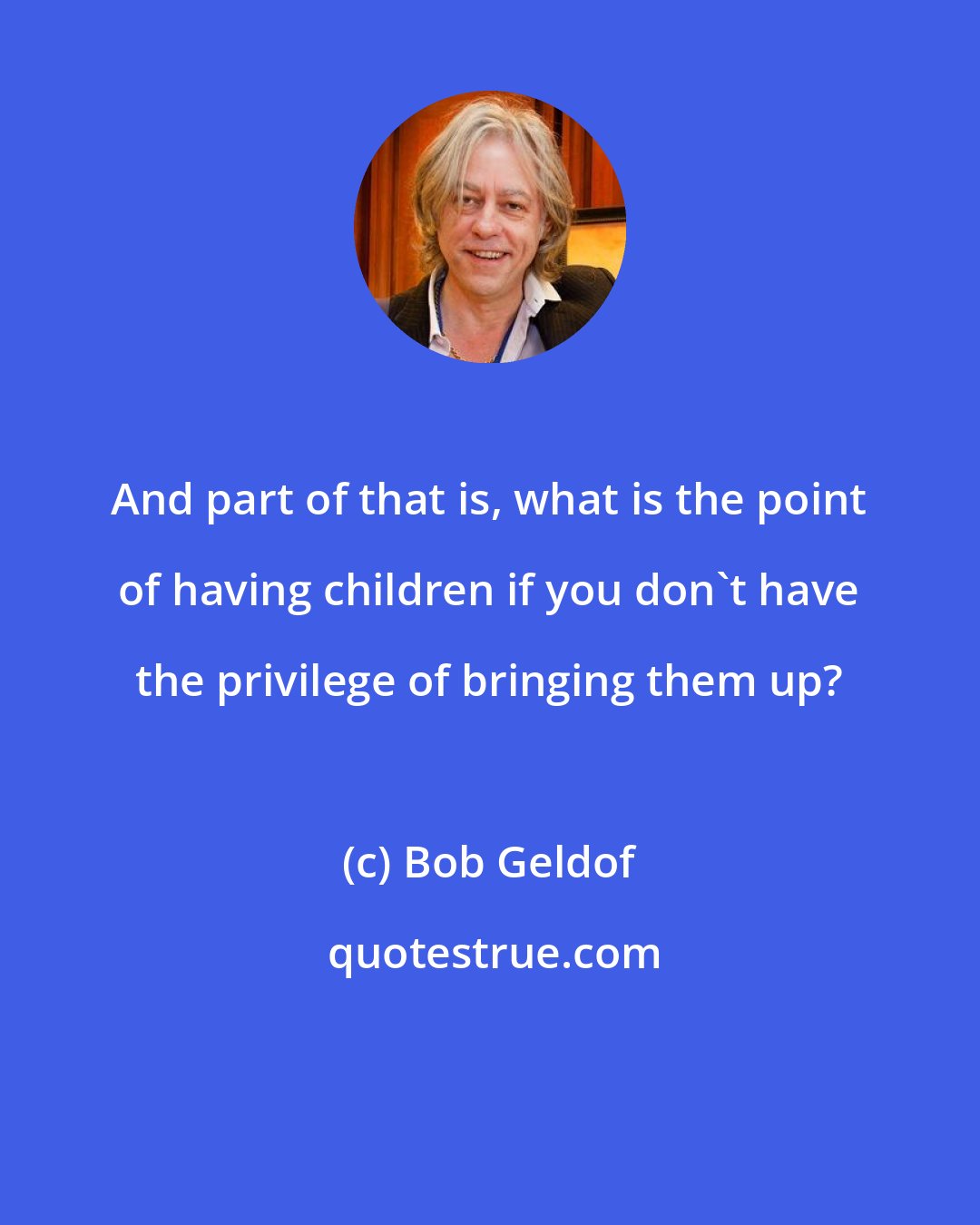 Bob Geldof: And part of that is, what is the point of having children if you don't have the privilege of bringing them up?