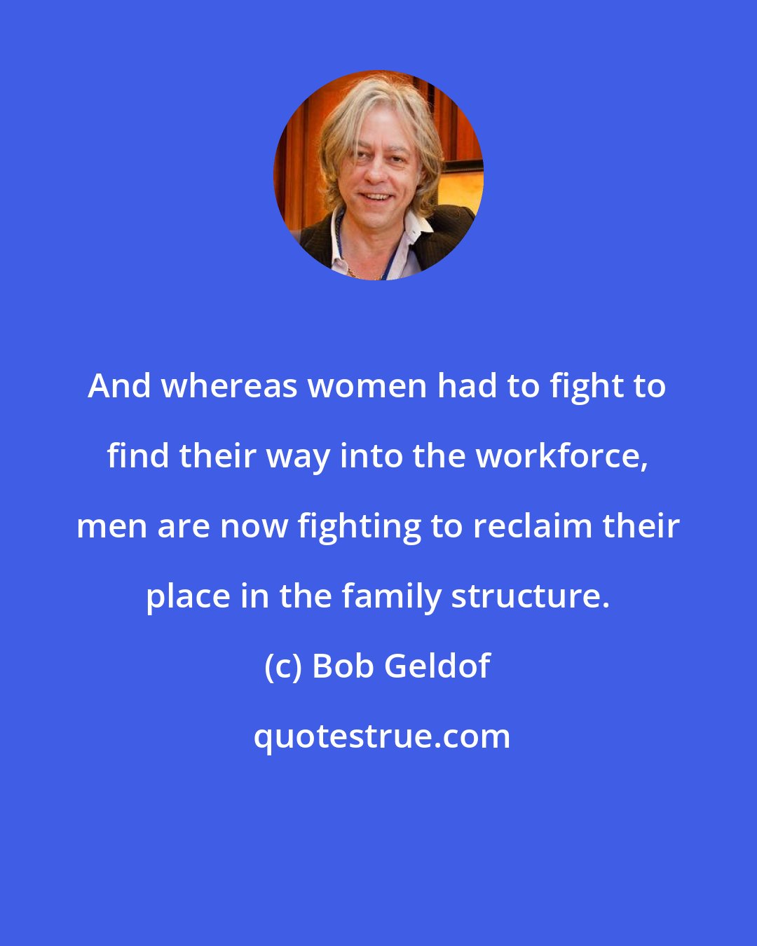 Bob Geldof: And whereas women had to fight to find their way into the workforce, men are now fighting to reclaim their place in the family structure.