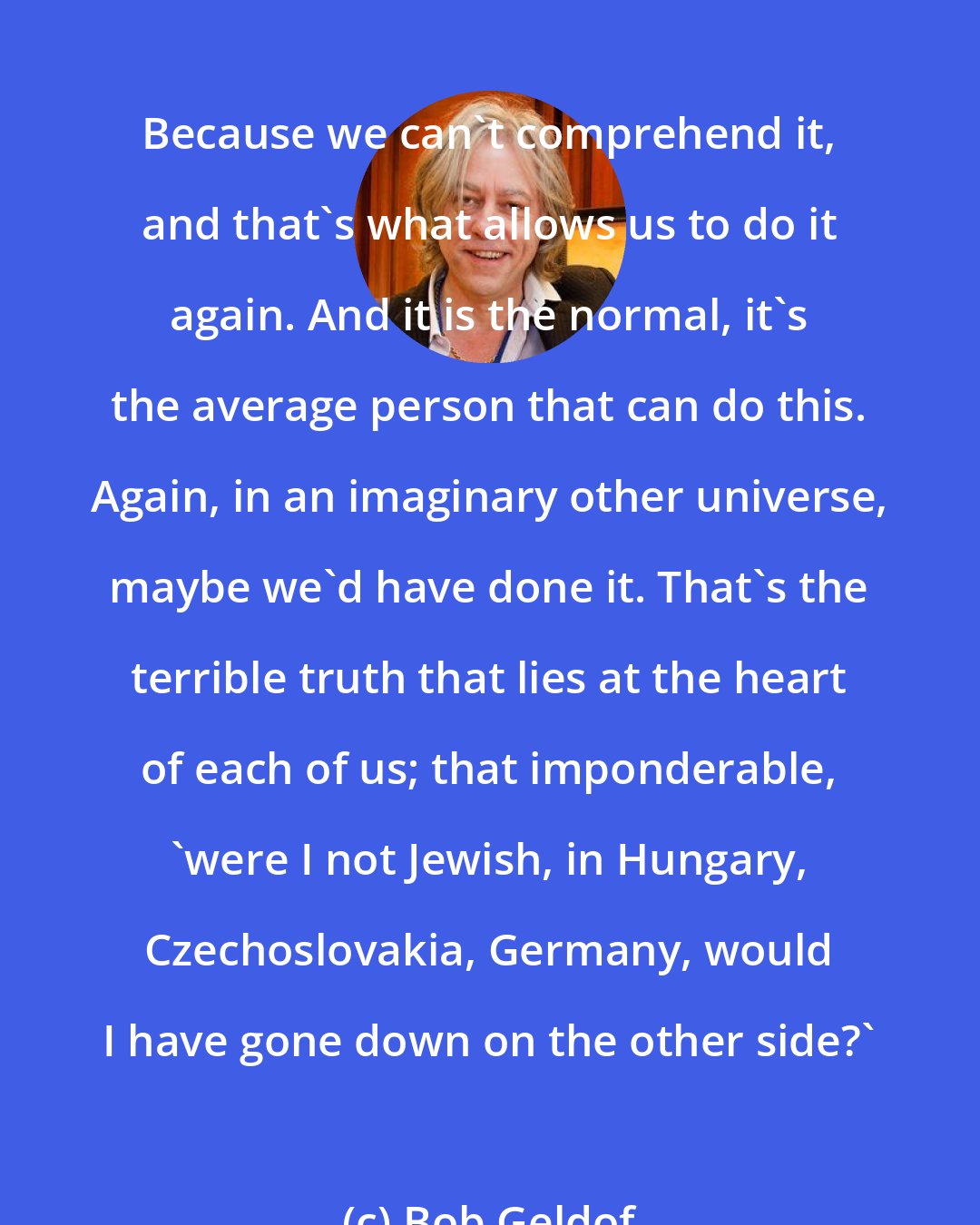 Bob Geldof: Because we can't comprehend it, and that's what allows us to do it again. And it is the normal, it's the average person that can do this. Again, in an imaginary other universe, maybe we'd have done it. That's the terrible truth that lies at the heart of each of us; that imponderable, 'were I not Jewish, in Hungary, Czechoslovakia, Germany, would I have gone down on the other side?'