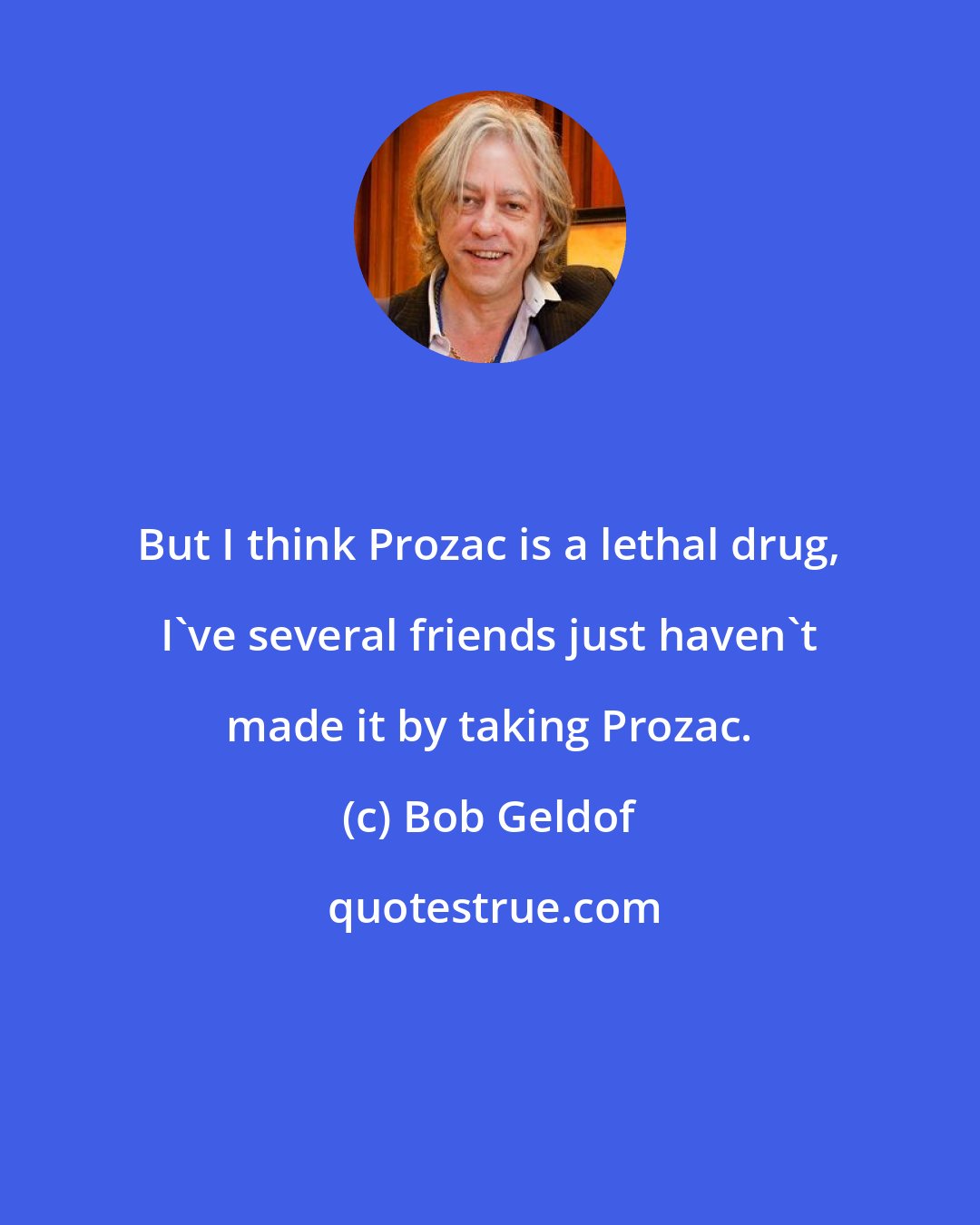 Bob Geldof: But I think Prozac is a lethal drug, I've several friends just haven't made it by taking Prozac.