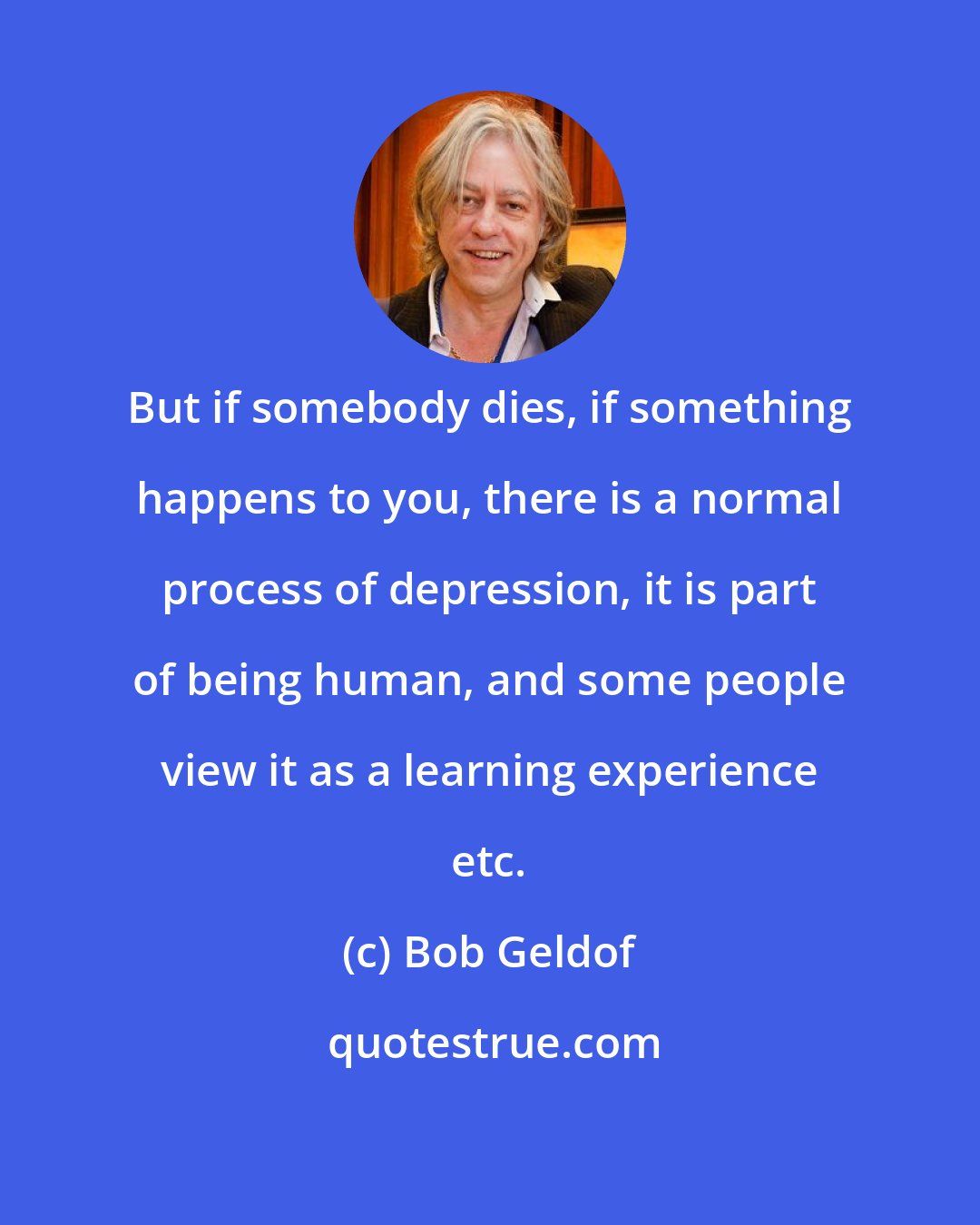 Bob Geldof: But if somebody dies, if something happens to you, there is a normal process of depression, it is part of being human, and some people view it as a learning experience etc.