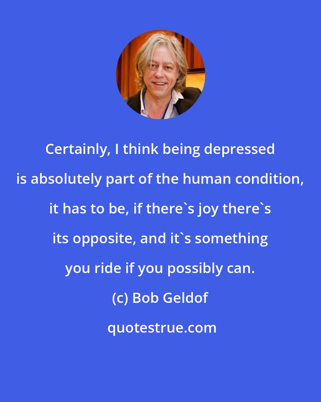 Bob Geldof: Certainly, I think being depressed is absolutely part of the human condition, it has to be, if there's joy there's its opposite, and it's something you ride if you possibly can.