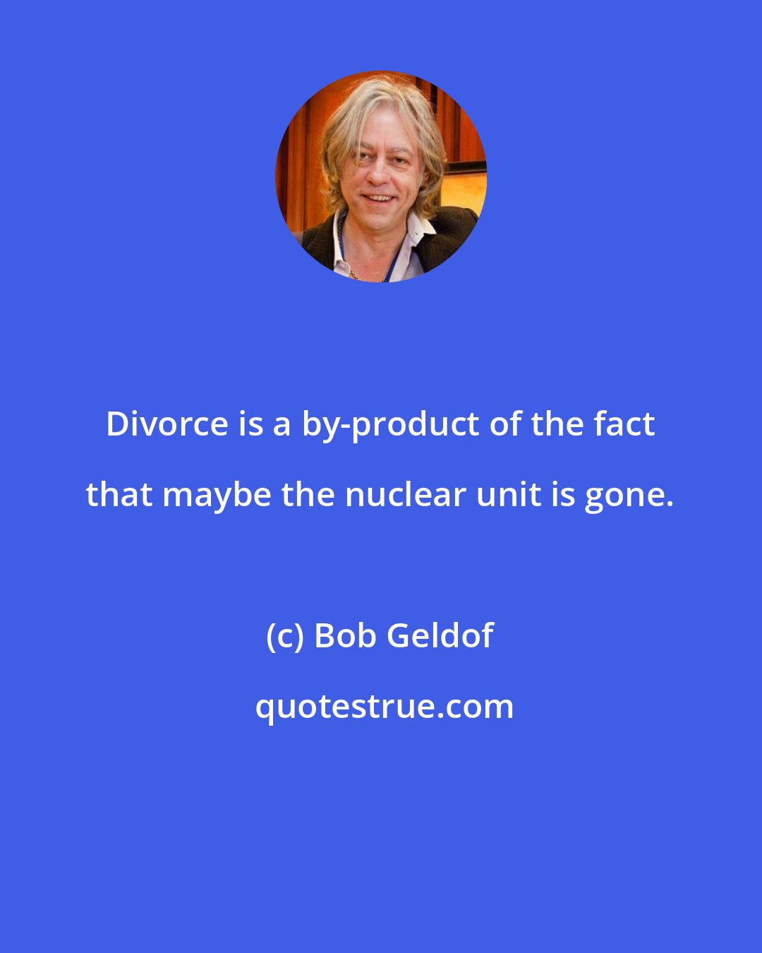 Bob Geldof: Divorce is a by-product of the fact that maybe the nuclear unit is gone.