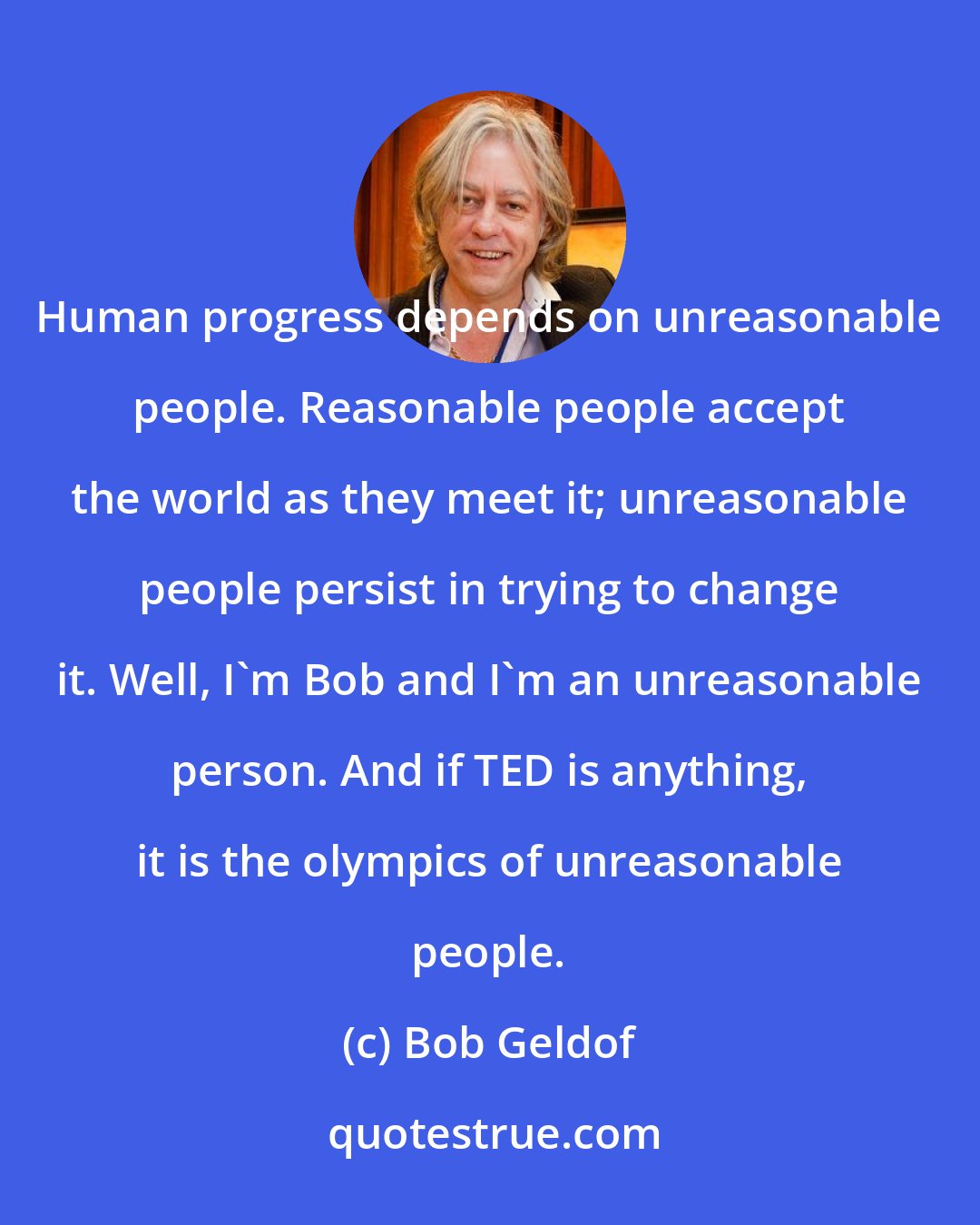 Bob Geldof: Human progress depends on unreasonable people. Reasonable people accept the world as they meet it; unreasonable people persist in trying to change it. Well, I'm Bob and I'm an unreasonable person. And if TED is anything, it is the olympics of unreasonable people.