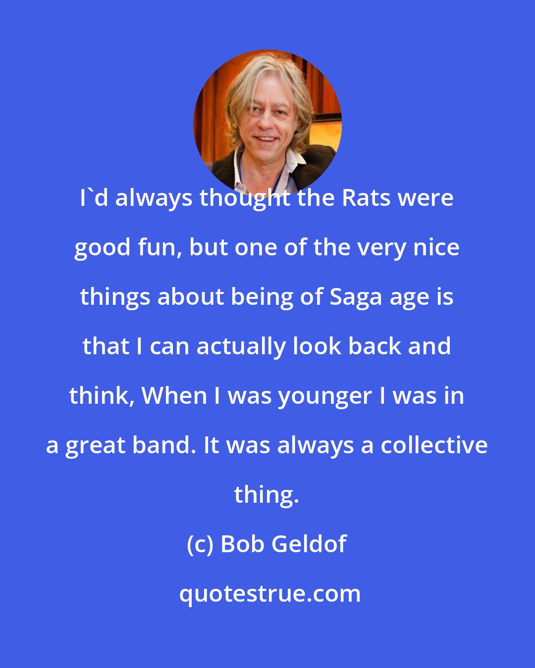 Bob Geldof: I'd always thought the Rats were good fun, but one of the very nice things about being of Saga age is that I can actually look back and think, When I was younger I was in a great band. It was always a collective thing.