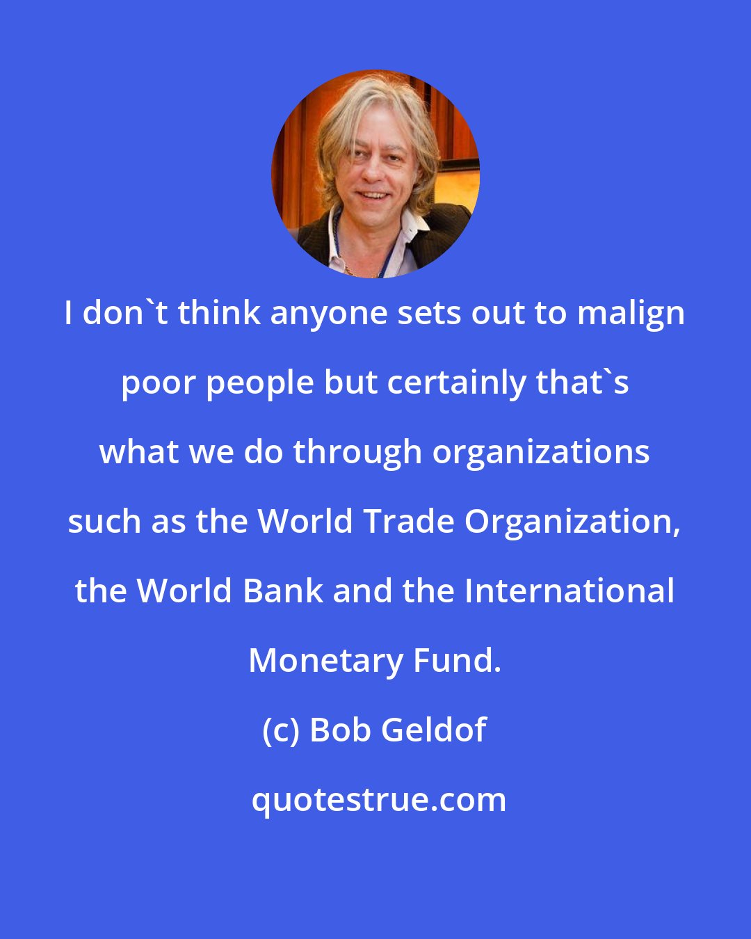 Bob Geldof: I don't think anyone sets out to malign poor people but certainly that's what we do through organizations such as the World Trade Organization, the World Bank and the International Monetary Fund.