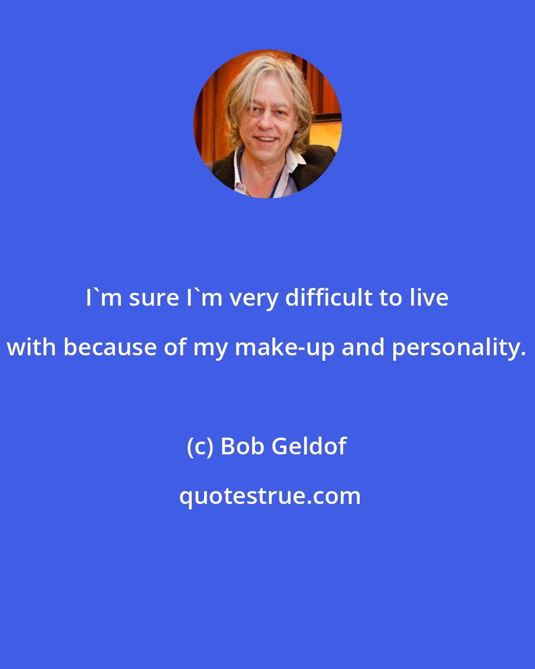 Bob Geldof: I'm sure I'm very difficult to live with because of my make-up and personality.