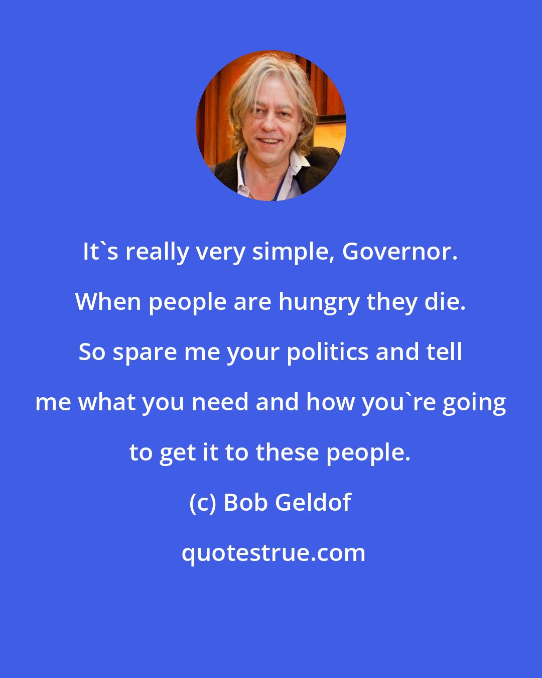 Bob Geldof: It's really very simple, Governor. When people are hungry they die. So spare me your politics and tell me what you need and how you're going to get it to these people.