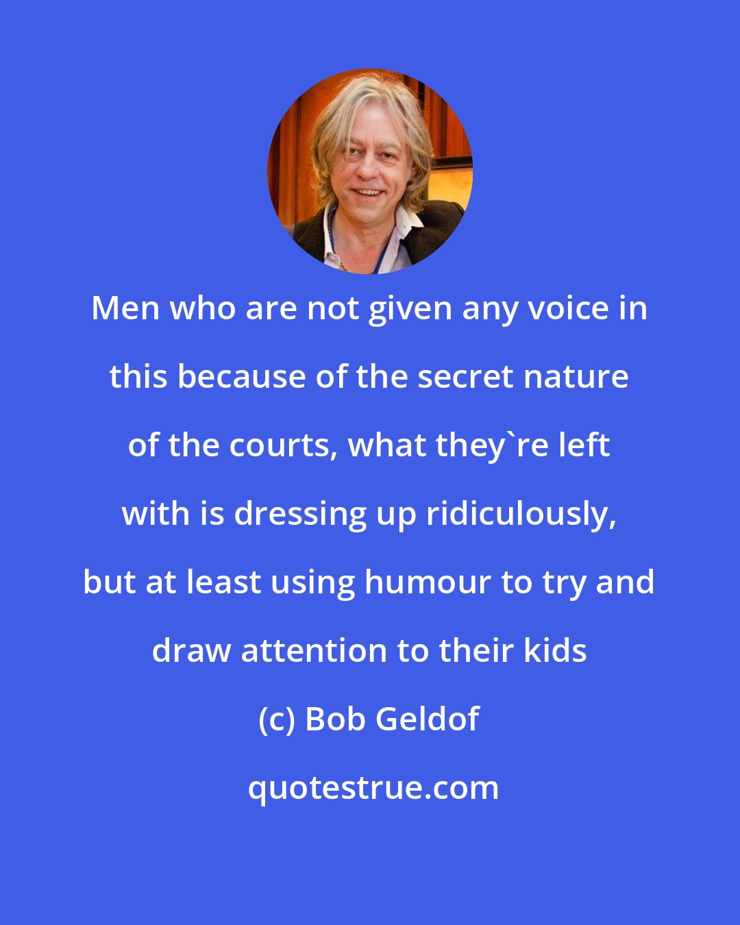 Bob Geldof: Men who are not given any voice in this because of the secret nature of the courts, what they're left with is dressing up ridiculously, but at least using humour to try and draw attention to their kids