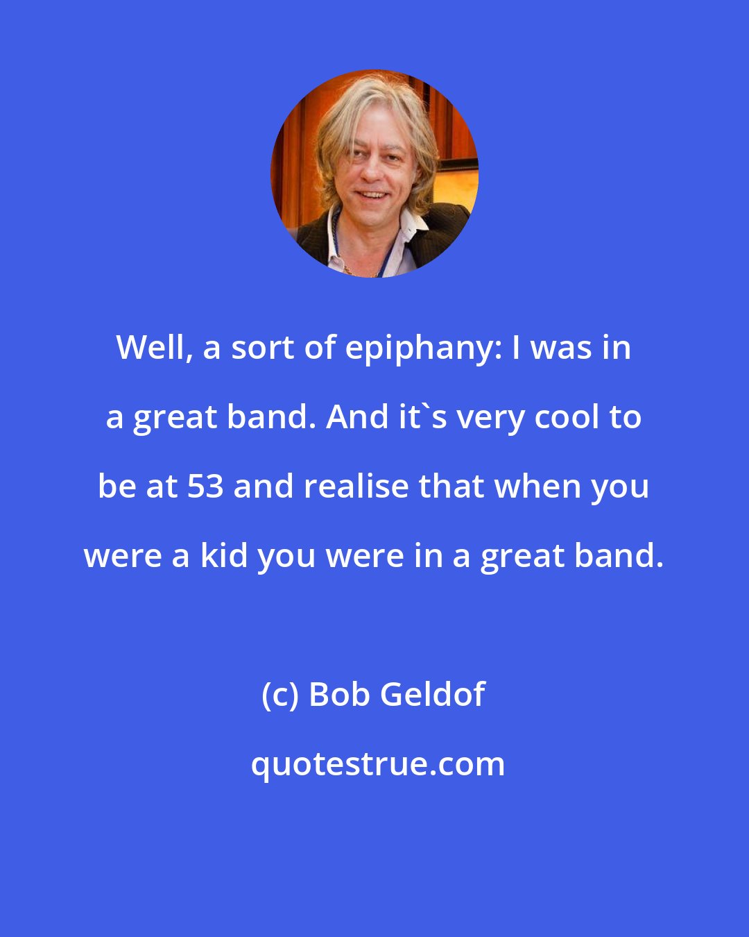 Bob Geldof: Well, a sort of epiphany: I was in a great band. And it's very cool to be at 53 and realise that when you were a kid you were in a great band.