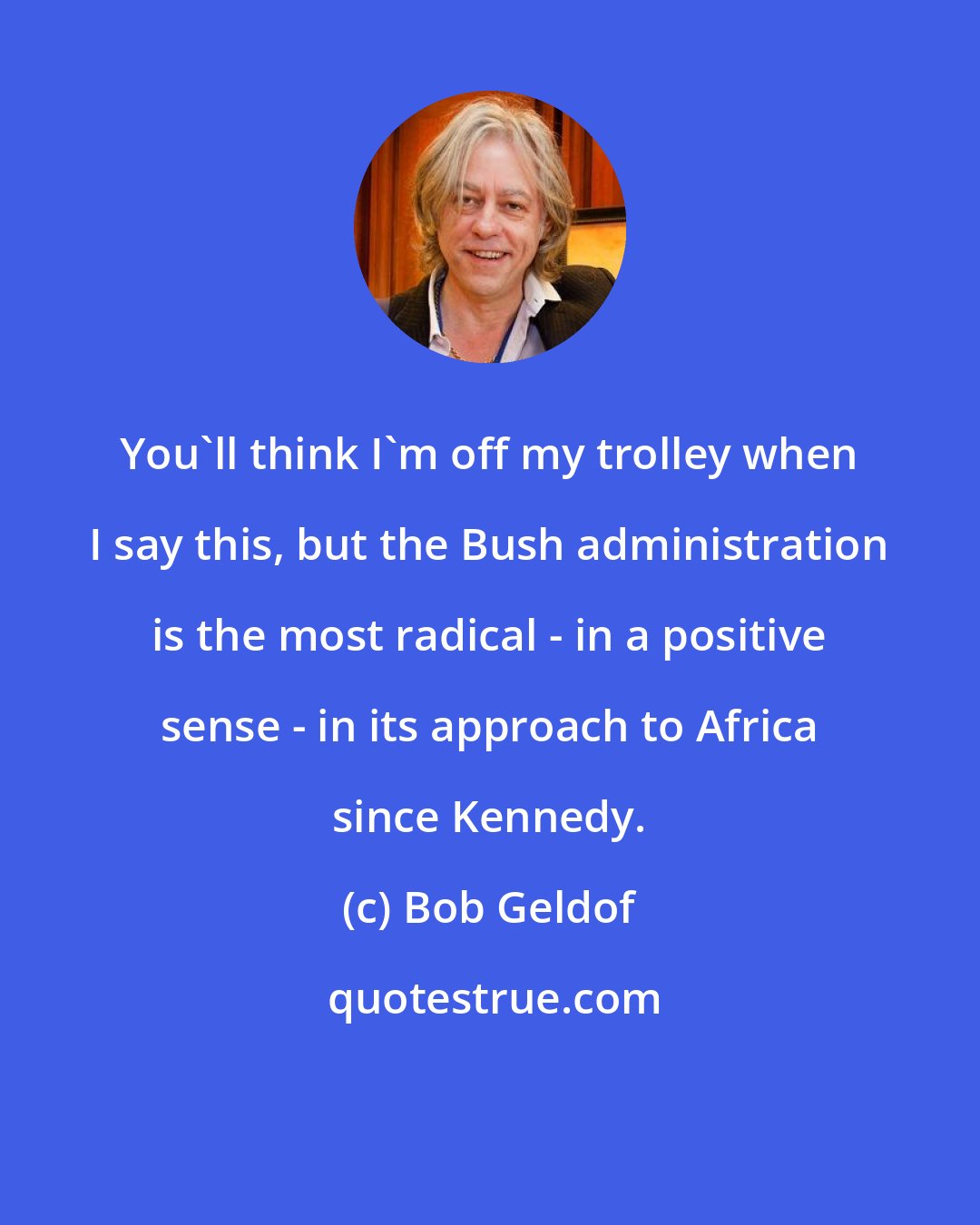 Bob Geldof: You'll think I'm off my trolley when I say this, but the Bush administration is the most radical - in a positive sense - in its approach to Africa since Kennedy.