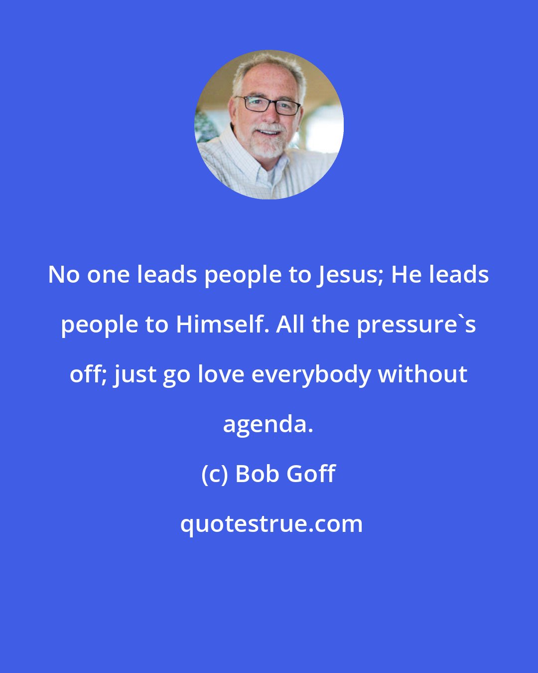 Bob Goff: No one leads people to Jesus; He leads people to Himself. All the pressure's off; just go love everybody without agenda.