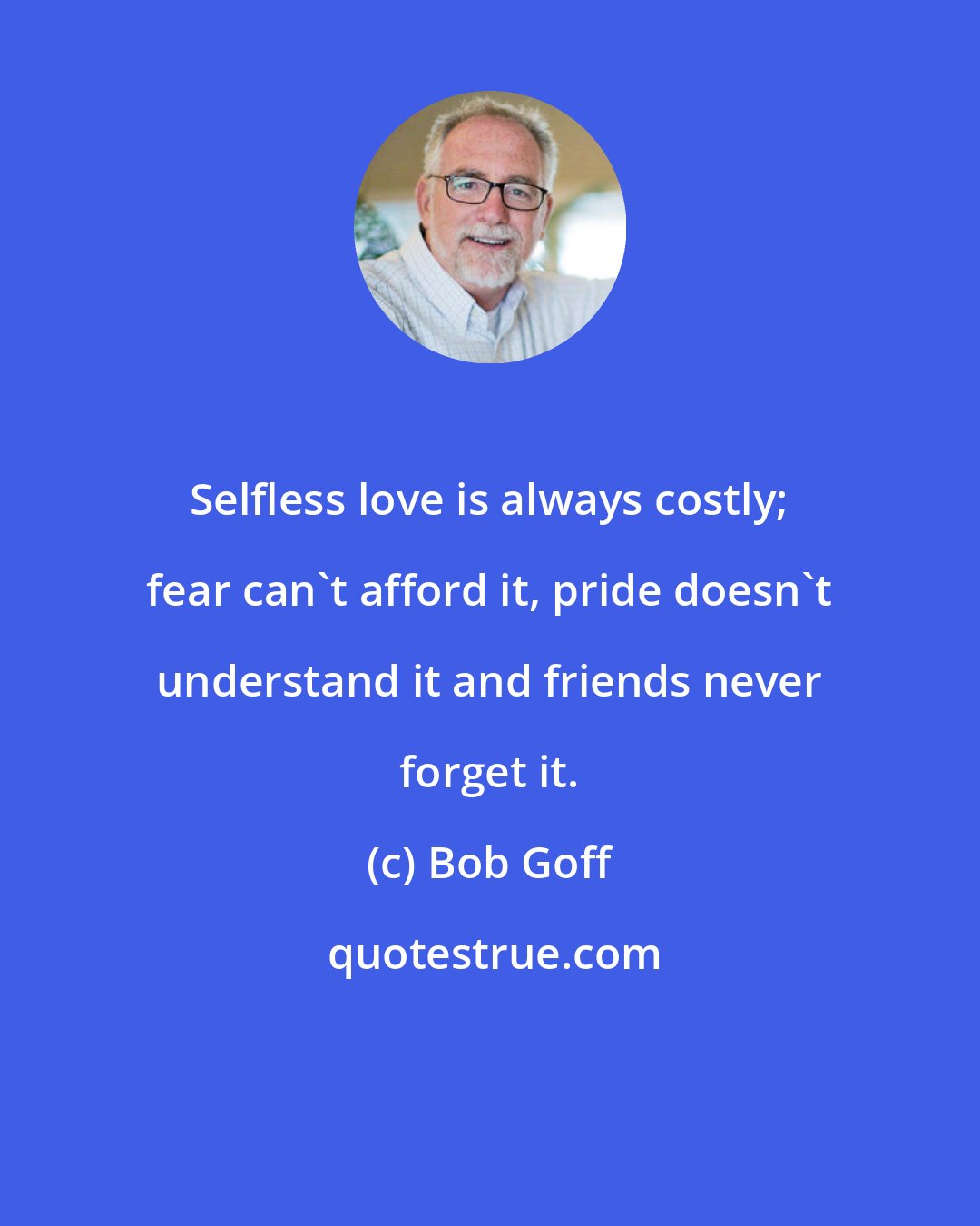 Bob Goff: Selfless love is always costly; fear can't afford it, pride doesn't understand it and friends never forget it.