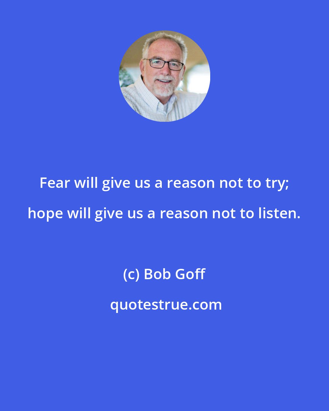 Bob Goff: Fear will give us a reason not to try; hope will give us a reason not to listen.