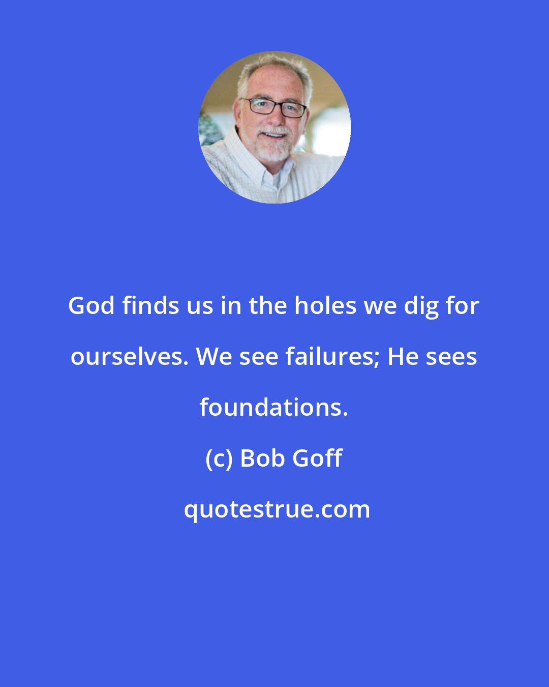 Bob Goff: God finds us in the holes we dig for ourselves. We see failures; He sees foundations.