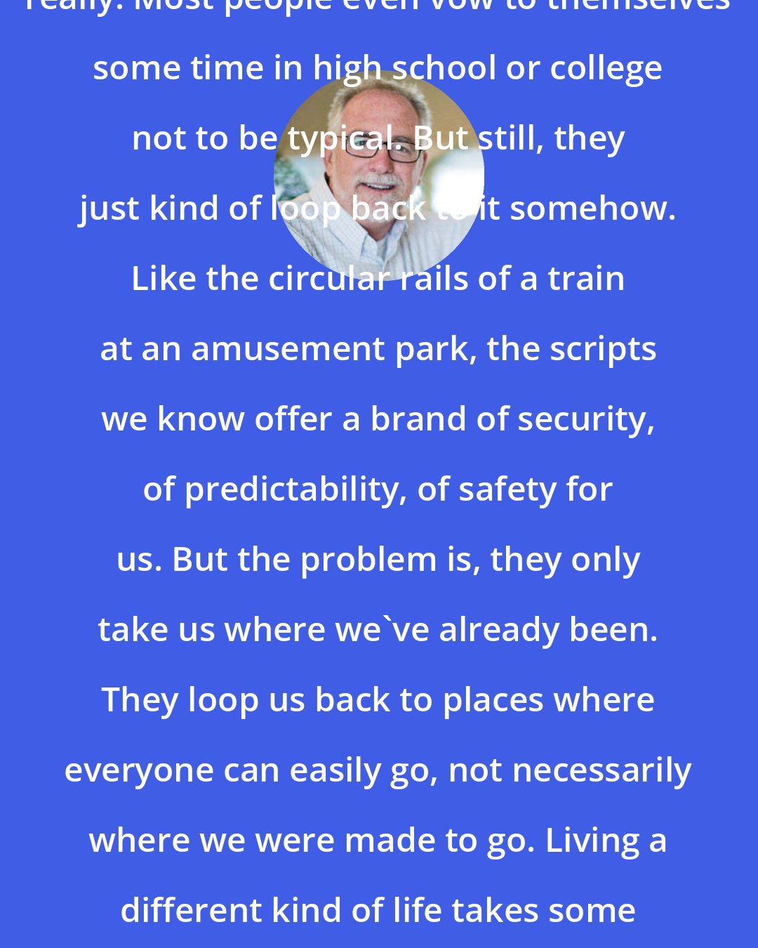 Bob Goff: I don't think anyone aims to be typical, really. Most people even vow to themselves some time in high school or college not to be typical. But still, they just kind of loop back to it somehow. Like the circular rails of a train at an amusement park, the scripts we know offer a brand of security, of predictability, of safety for us. But the problem is, they only take us where we've already been. They loop us back to places where everyone can easily go, not necessarily where we were made to go. Living a different kind of life takes some guts and grit and a new way of seeing things.