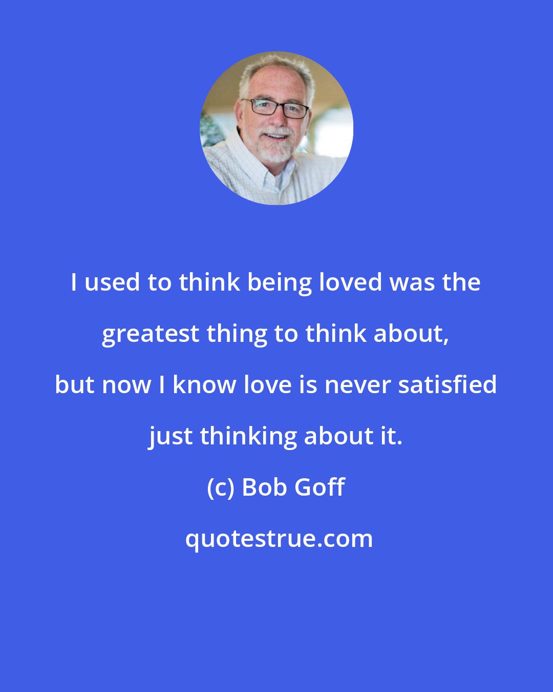 Bob Goff: I used to think being loved was the greatest thing to think about, but now I know love is never satisfied just thinking about it.