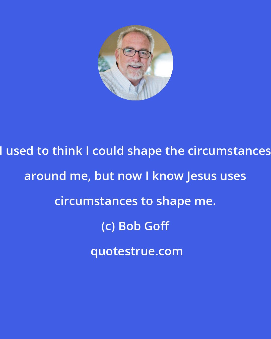 Bob Goff: I used to think I could shape the circumstances around me, but now I know Jesus uses circumstances to shape me.