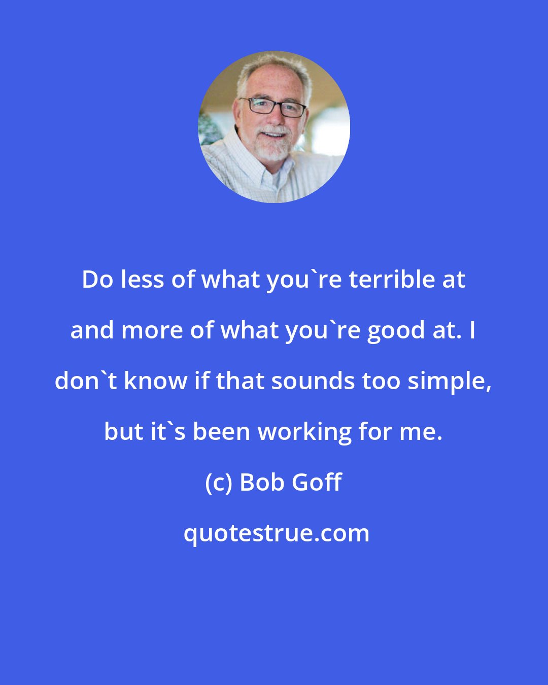 Bob Goff: Do less of what you're terrible at and more of what you're good at. I don't know if that sounds too simple, but it's been working for me.