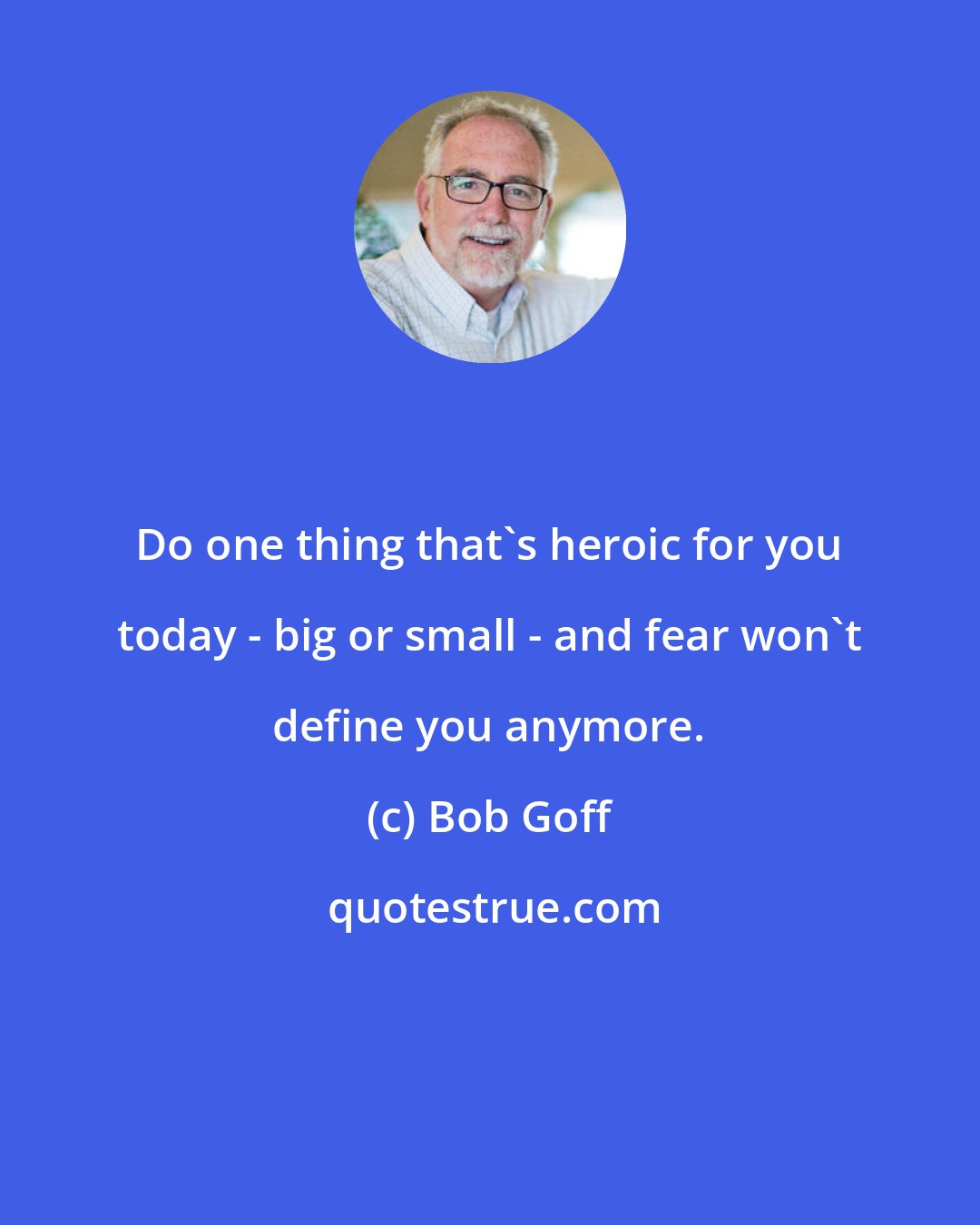 Bob Goff: Do one thing that's heroic for you today - big or small - and fear won't define you anymore.