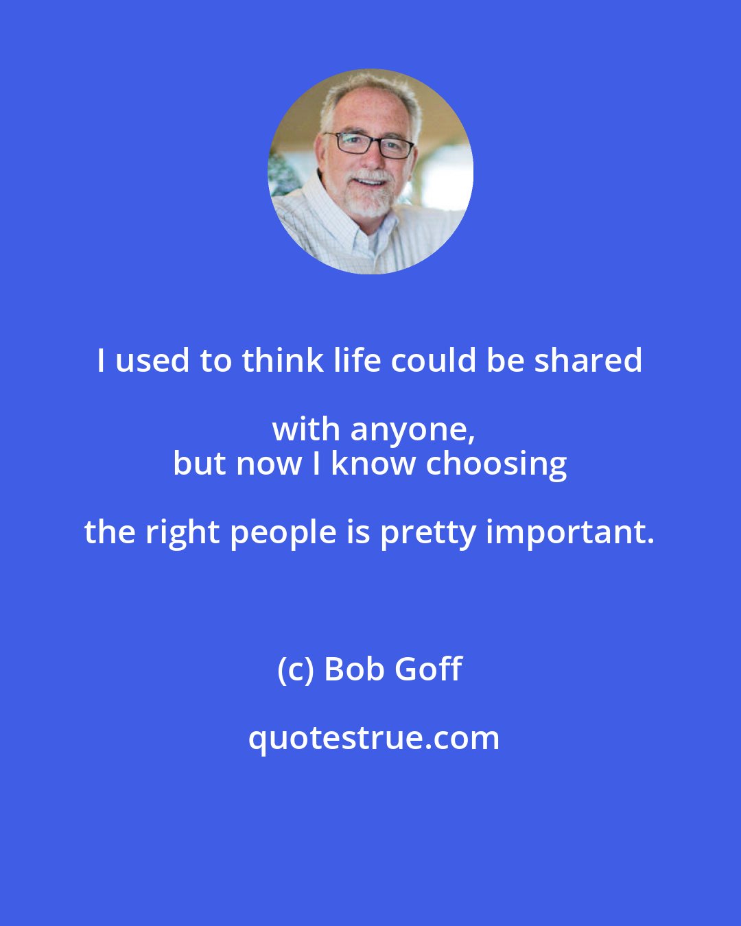 Bob Goff: I used to think life could be shared with anyone,
 but now I know choosing the right people is pretty important.