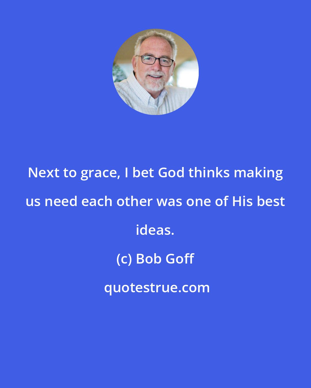 Bob Goff: Next to grace, I bet God thinks making us need each other was one of His best ideas.