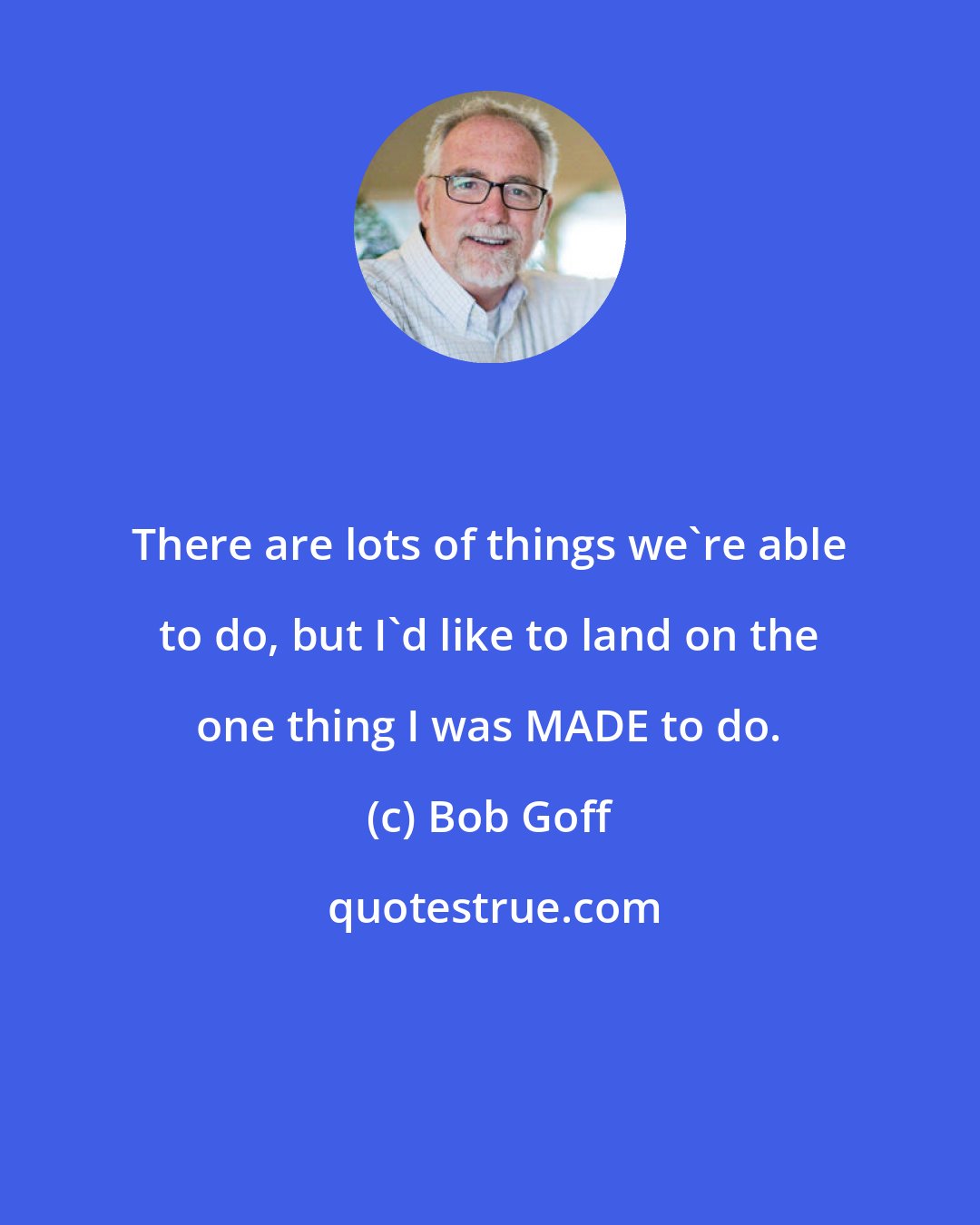 Bob Goff: There are lots of things we're able to do, but I'd like to land on the one thing I was MADE to do.