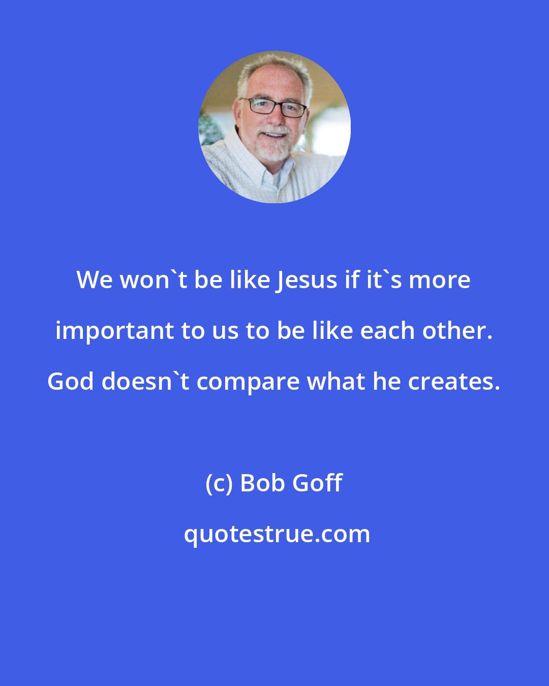 Bob Goff: We won't be like Jesus if it's more important to us to be like each other. God doesn't compare what he creates.