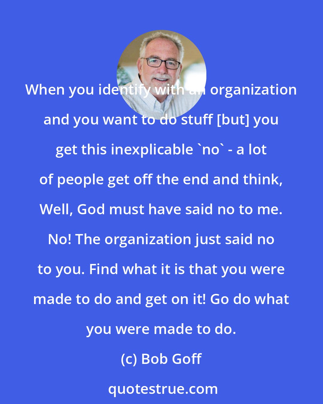 Bob Goff: When you identify with an organization and you want to do stuff [but] you get this inexplicable 'no' - a lot of people get off the end and think, Well, God must have said no to me. No! The organization just said no to you. Find what it is that you were made to do and get on it! Go do what you were made to do.