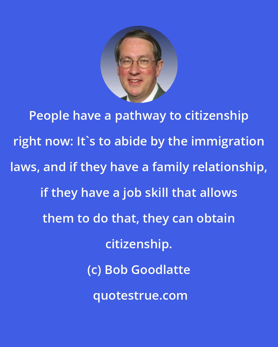 Bob Goodlatte: People have a pathway to citizenship right now: It's to abide by the immigration laws, and if they have a family relationship, if they have a job skill that allows them to do that, they can obtain citizenship.