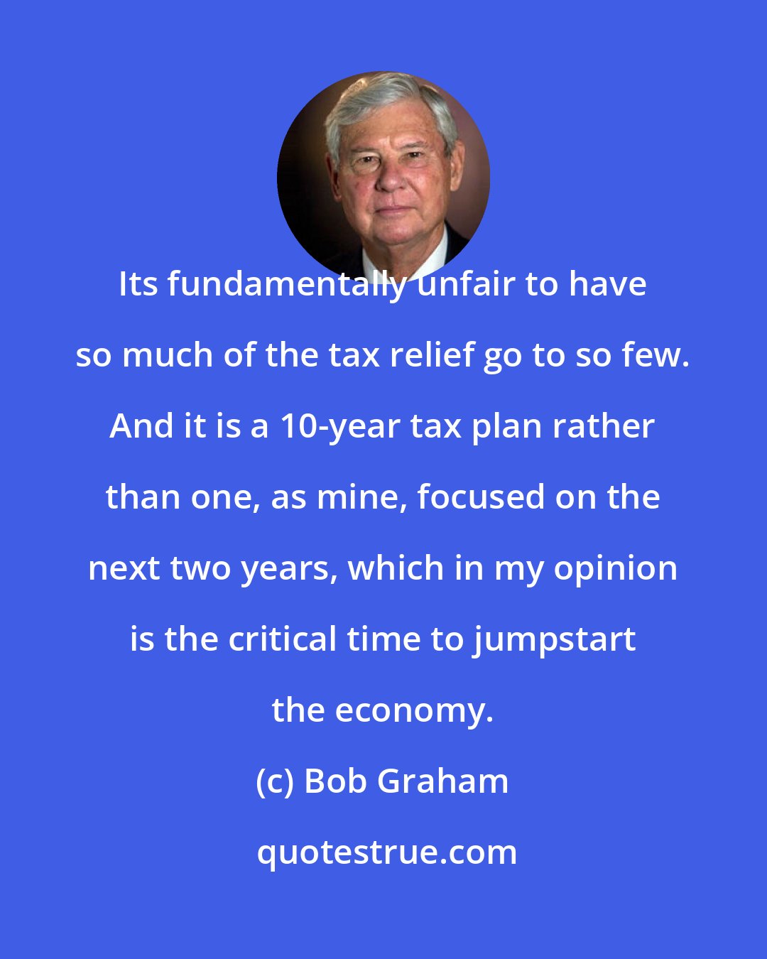 Bob Graham: Its fundamentally unfair to have so much of the tax relief go to so few. And it is a 10-year tax plan rather than one, as mine, focused on the next two years, which in my opinion is the critical time to jumpstart the economy.
