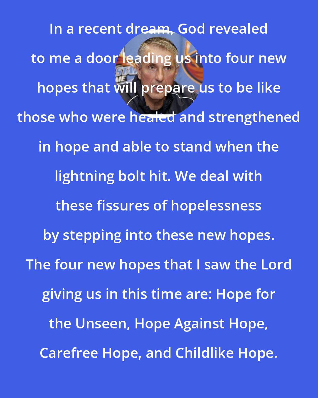 Bob Hartley: In a recent dream, God revealed to me a door leading us into four new hopes that will prepare us to be like those who were healed and strengthened in hope and able to stand when the lightning bolt hit. We deal with these fissures of hopelessness by stepping into these new hopes. The four new hopes that I saw the Lord giving us in this time are: Hope for the Unseen, Hope Against Hope, Carefree Hope, and Childlike Hope.