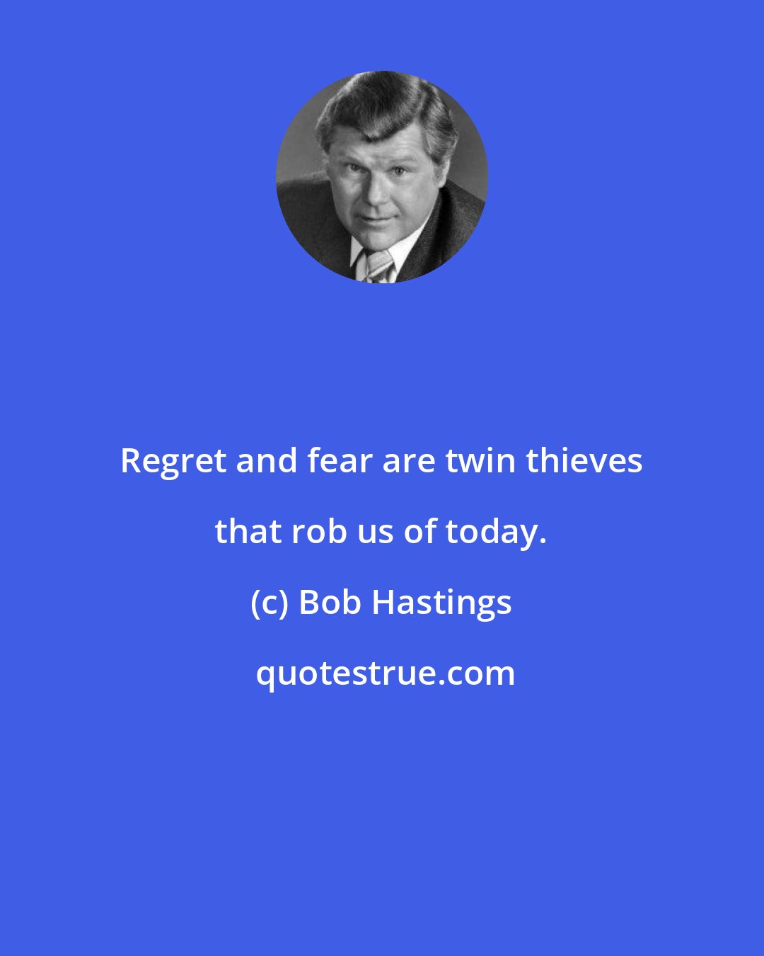 Bob Hastings: Regret and fear are twin thieves that rob us of today.