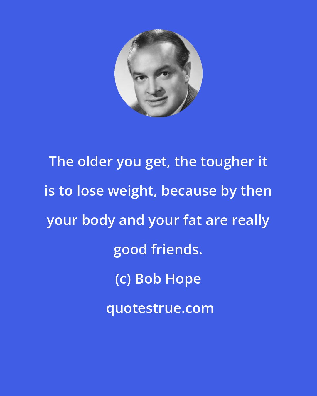 Bob Hope: The older you get, the tougher it is to lose weight, because by then your body and your fat are really good friends.