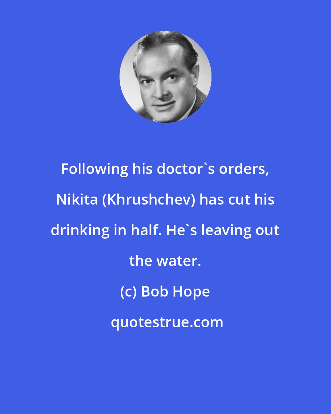 Bob Hope: Following his doctor's orders, Nikita (Khrushchev) has cut his drinking in half. He's leaving out the water.