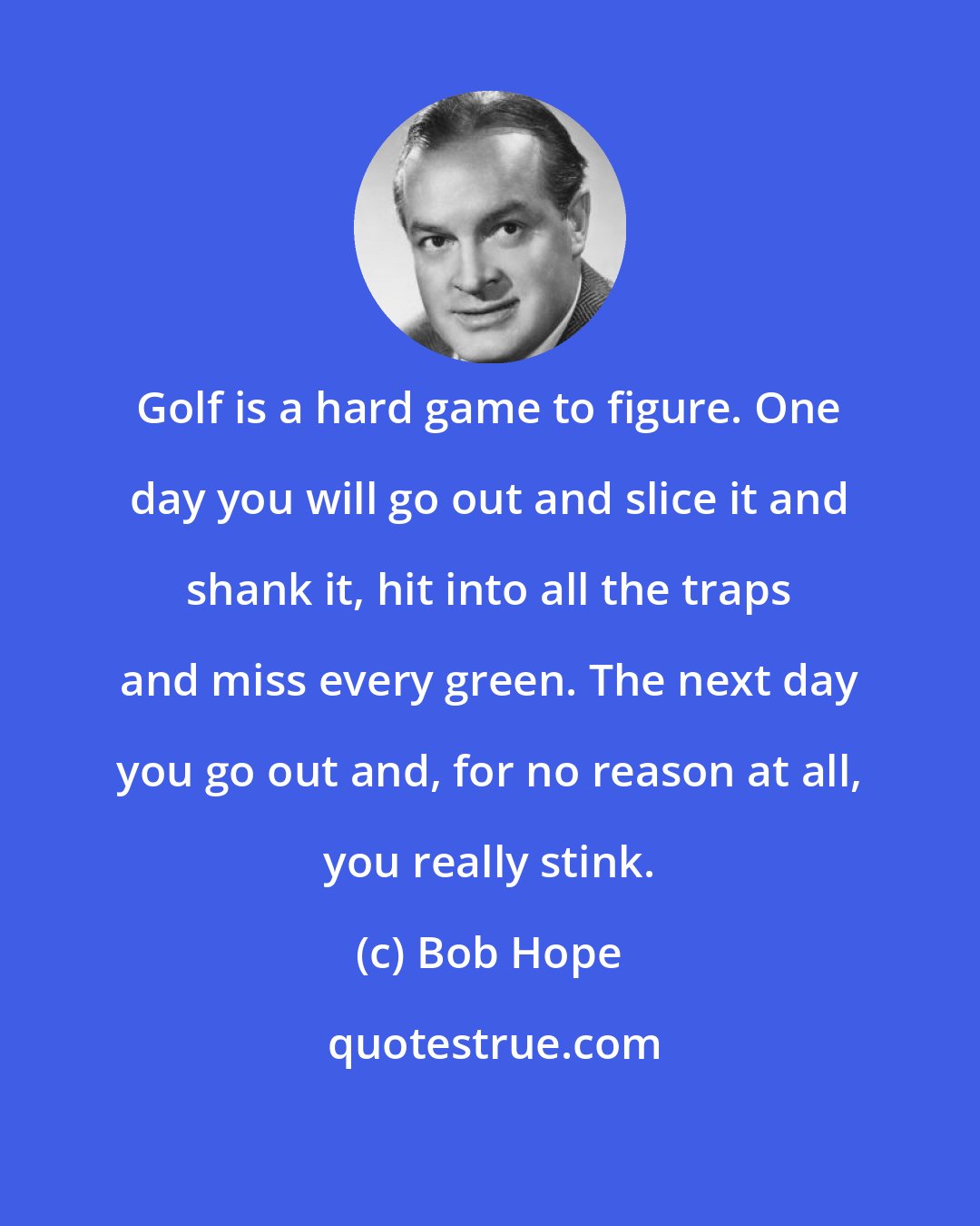 Bob Hope: Golf is a hard game to figure. One day you will go out and slice it and shank it, hit into all the traps and miss every green. The next day you go out and, for no reason at all, you really stink.