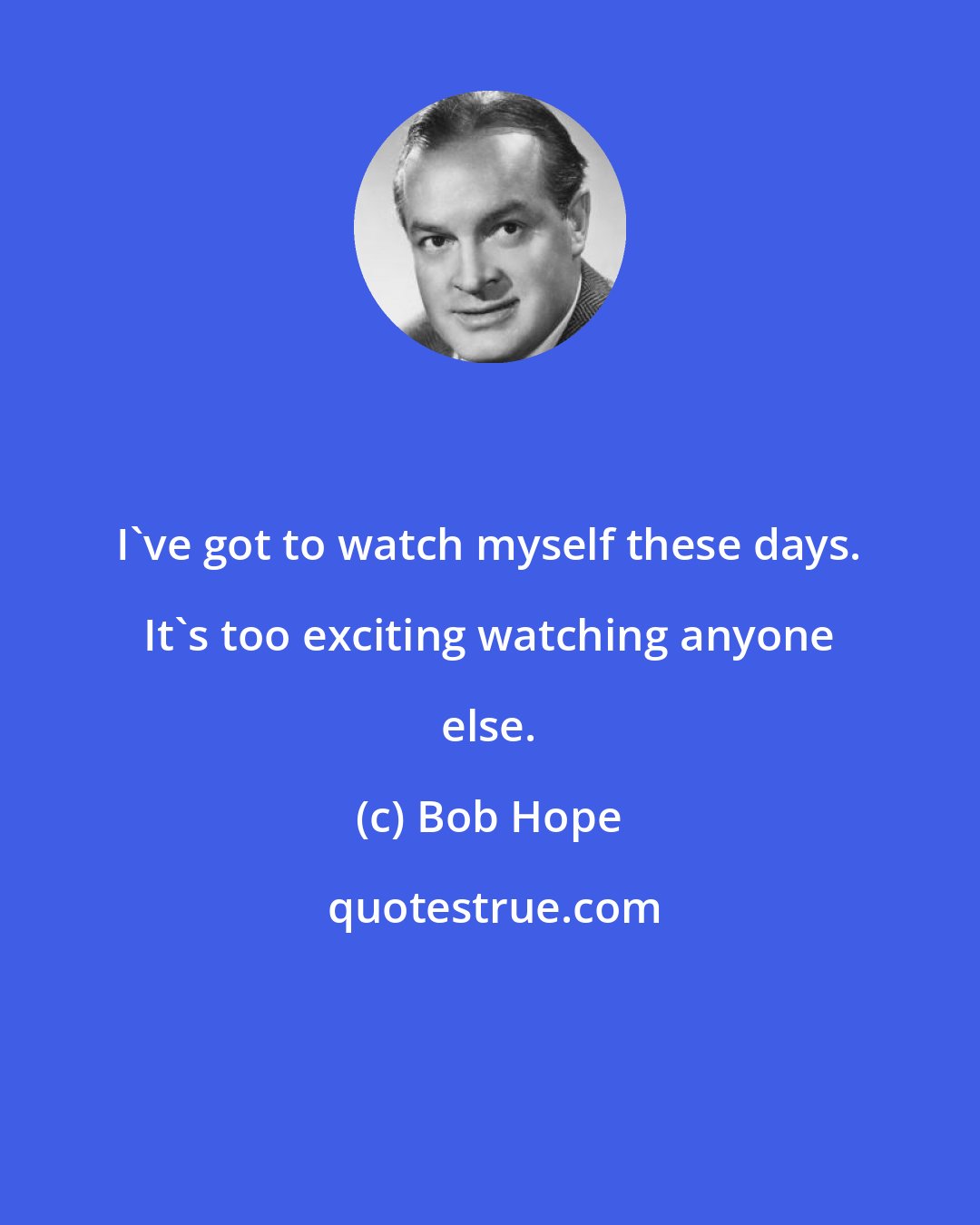 Bob Hope: I've got to watch myself these days. It's too exciting watching anyone else.