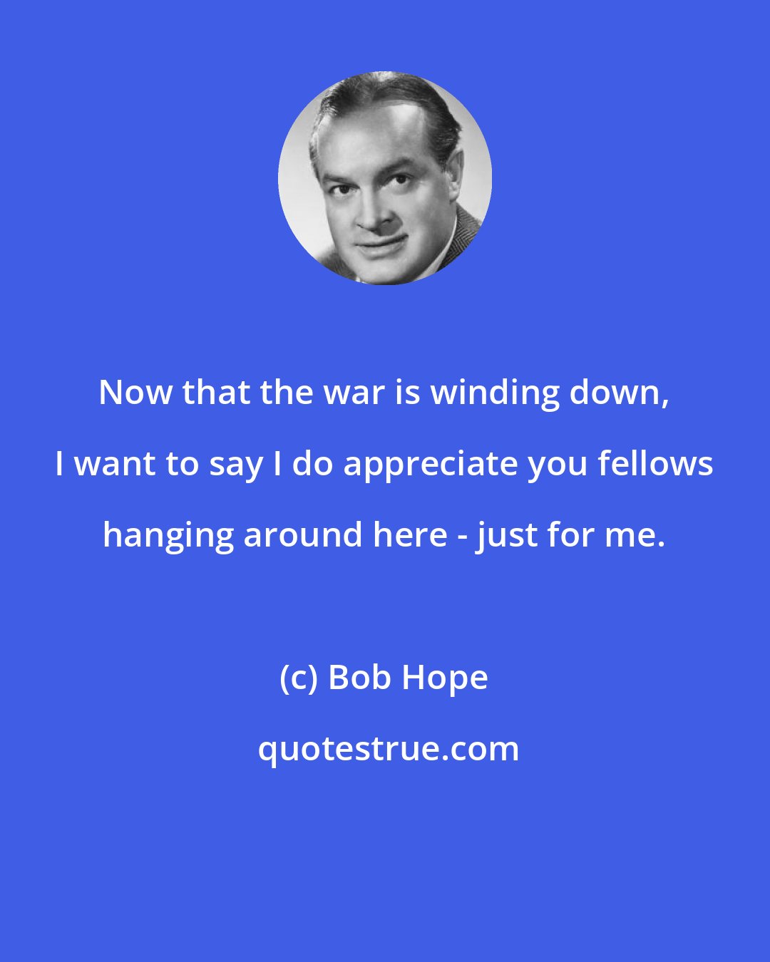 Bob Hope: Now that the war is winding down, I want to say I do appreciate you fellows hanging around here - just for me.