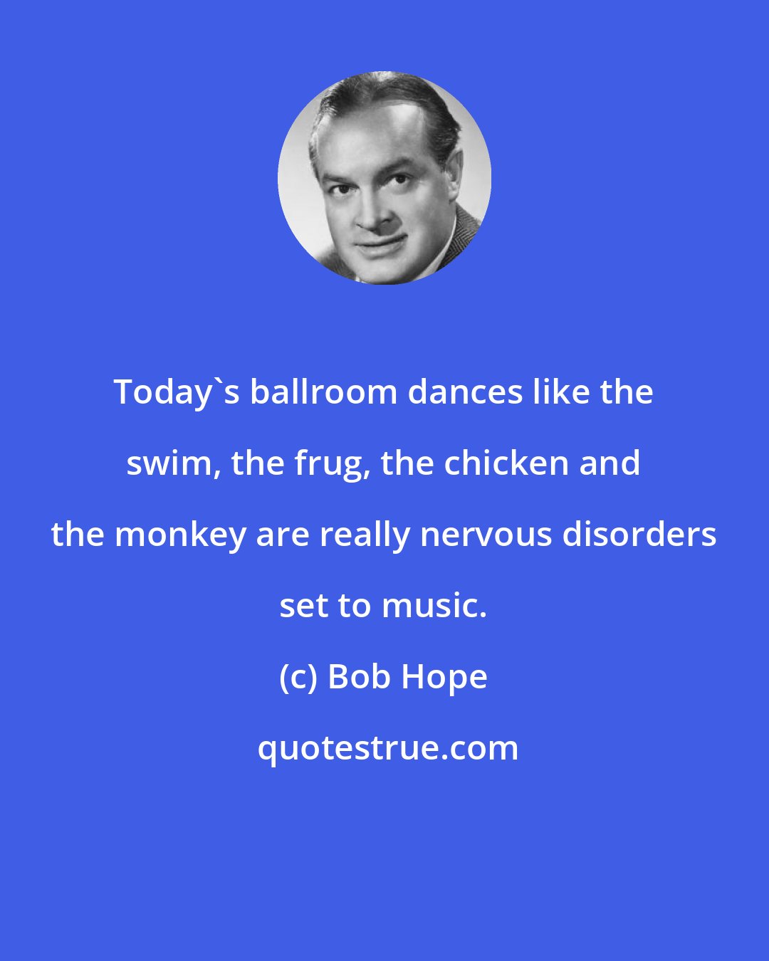 Bob Hope: Today's ballroom dances like the swim, the frug, the chicken and the monkey are really nervous disorders set to music.
