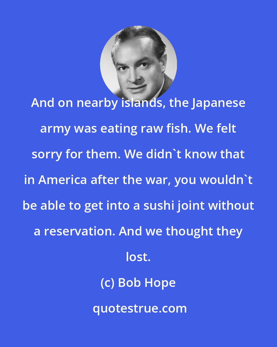 Bob Hope: And on nearby islands, the Japanese army was eating raw fish. We felt sorry for them. We didn't know that in America after the war, you wouldn't be able to get into a sushi joint without a reservation. And we thought they lost.