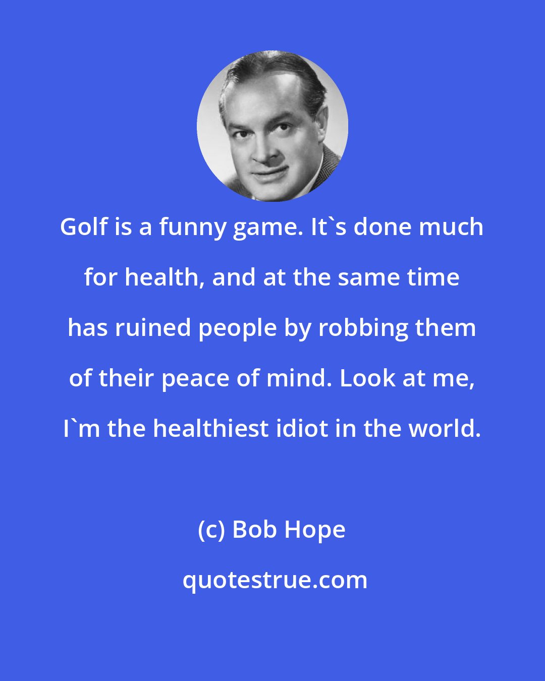 Bob Hope: Golf is a funny game. It's done much for health, and at the same time has ruined people by robbing them of their peace of mind. Look at me, I'm the healthiest idiot in the world.