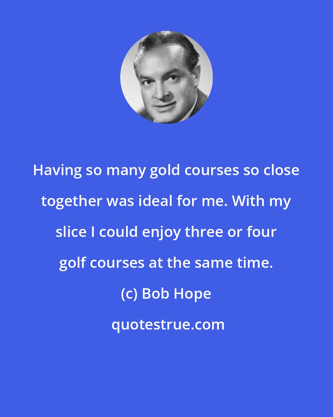 Bob Hope: Having so many gold courses so close together was ideal for me. With my slice I could enjoy three or four golf courses at the same time.