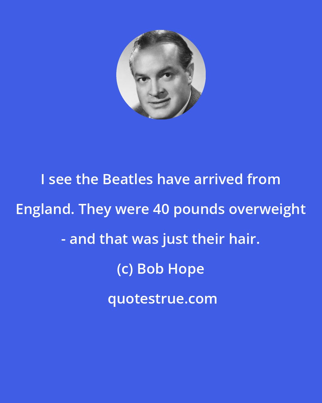 Bob Hope: I see the Beatles have arrived from England. They were 40 pounds overweight - and that was just their hair.